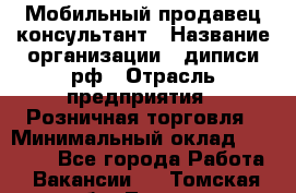 Мобильный продавец-консультант › Название организации ­ диписи.рф › Отрасль предприятия ­ Розничная торговля › Минимальный оклад ­ 45 000 - Все города Работа » Вакансии   . Томская обл.,Томск г.